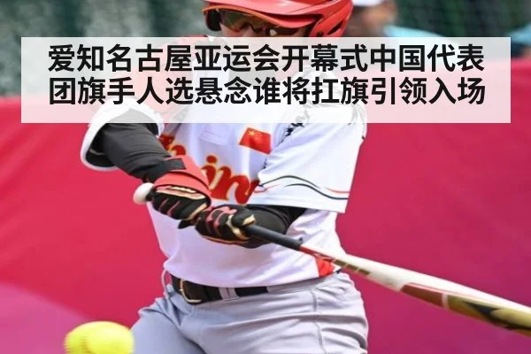 爱知名古屋亚运会开幕式中国代表团旗手人选悬念谁将扛旗引领入场