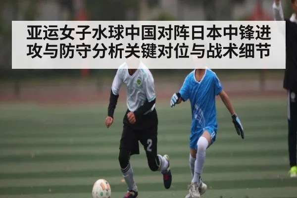 亚运女子水球中国对阵日本中锋进攻与防守分析关键对位与战术细节