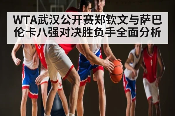 WTA武汉公开赛郑钦文与萨巴伦卡八强对决胜负手全面分析